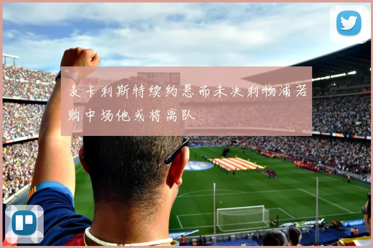 麦卡利斯特续约悬而未决利物浦若购中场他或将离队